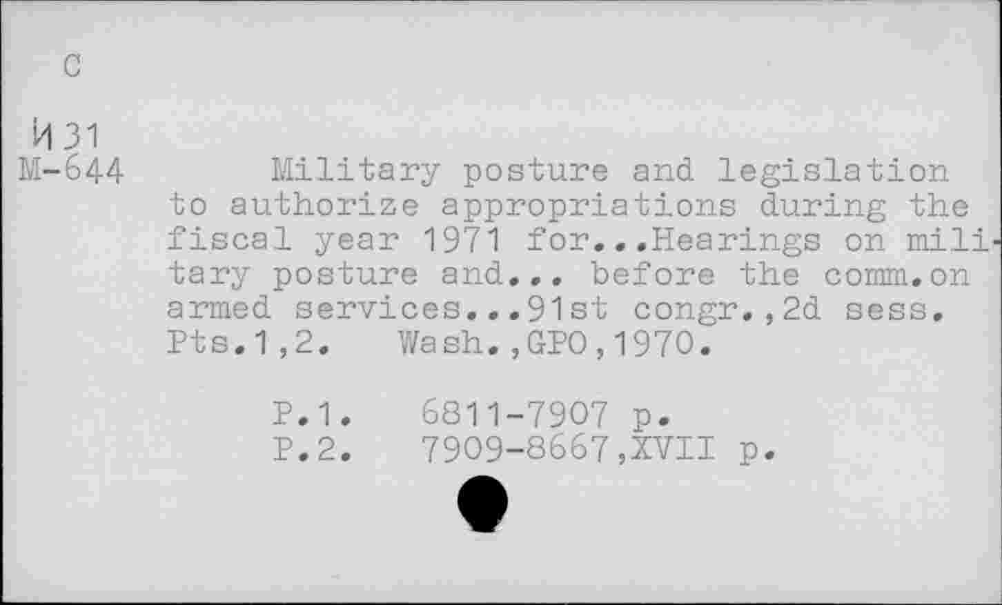 ﻿c
H 31
M-644	Military posture and legislation
to authorize appropriations during the fiscal year 1971 for...Hearings on mili tary posture and... before the comm.on armed services...91 st congr.,2d sess. Pts.1,2. Wash.,GPO,1970.
P.1.	6811-7907 p.
P.2.	7909-8667,XVII p.